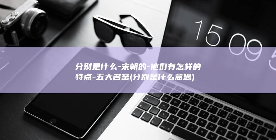 分别是什么-宋朝的-他们有怎样的特点-五大名窑 (分别是什么意思)(图1)