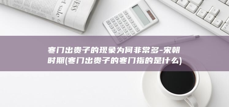 寒门出贵子的现象为何非常多-宋朝时期 (寒门出贵子的寒门指的是什么)(图1)