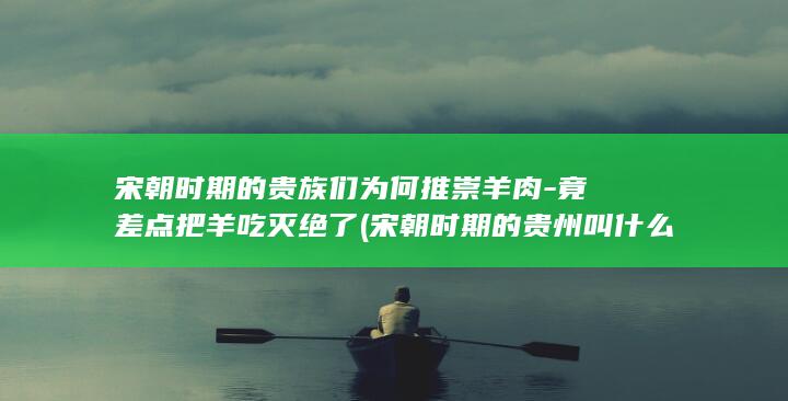 宋朝时期的贵族们为何推崇羊肉-竟差点把羊吃灭绝了 (宋朝时期的贵州叫什么)(图1)