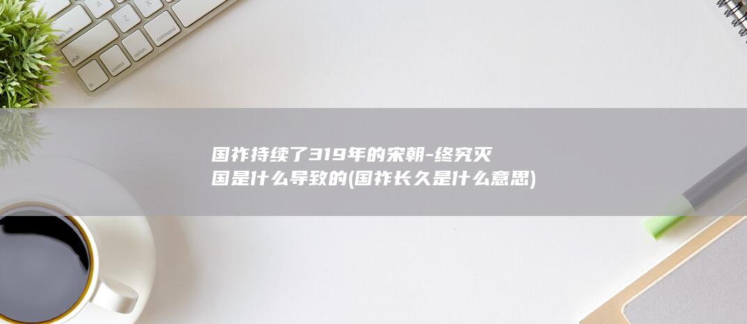 国祚持续了319年的宋朝-终究灭国是什么导致的 (国祚长久是什么意思)(图1)