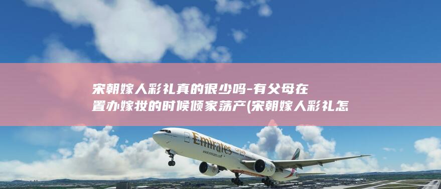 宋朝嫁人彩礼真的很少吗-有父母在置办嫁妆的时候倾家荡产 (宋朝嫁人彩礼怎么算)(图1)