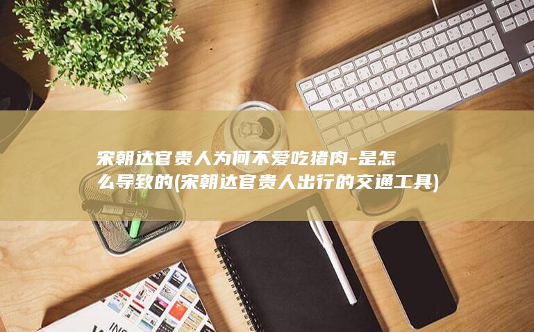 宋朝达官贵人为何不爱吃猪肉-是怎么导致的 (宋朝达官贵人出行的交通工具)(图1)