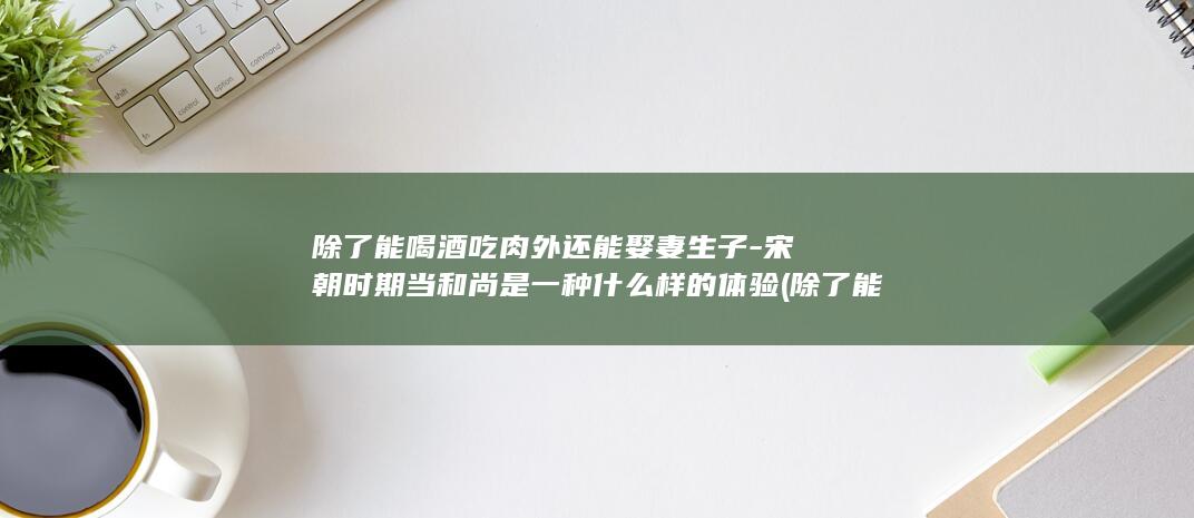 除了能喝酒吃肉外还能娶妻生子-宋朝时期当和尚是一种什么样的体验 (除了能喝酒吃还能干嘛)(图1)