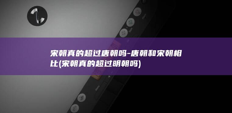 宋朝真的超过唐朝吗-唐朝和宋朝相比 (宋朝真的超过明朝吗)(图1)