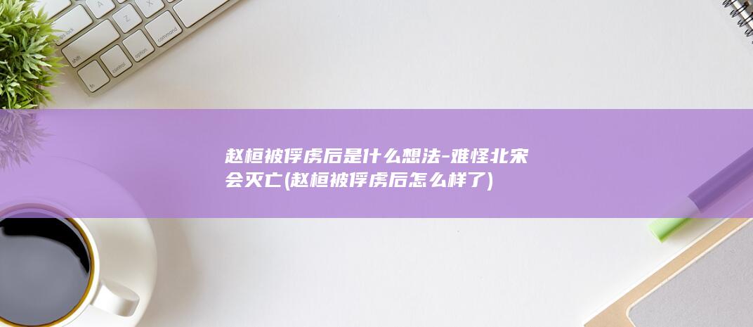 赵桓被俘虏后是什么想法-难怪北宋会灭亡 (赵桓被俘虏后怎么样了)(图1)