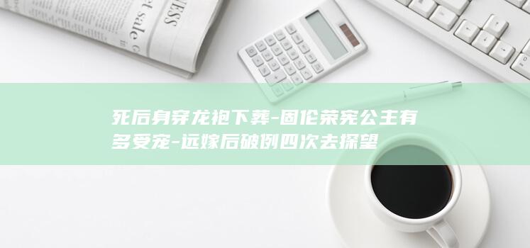 死后身穿龙袍下葬-固伦荣宪公主有多受宠-远嫁后破例四次去探望(图1)