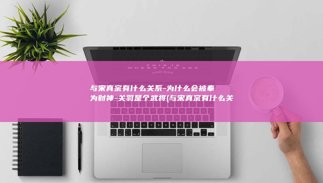 与宋真宗有什么关系-为什么会被奉为财神-关羽是个武将 (与宋真宗有什么关系)(图1)