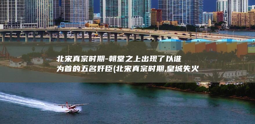 北宋真宗时期-朝堂之上出现了以谁为首的五名奸臣 (北宋真宗时期,皇城失火)(图1)