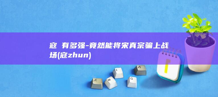 寇凖有多强-竟然能将宋真宗骗上战场 (寇zhun)(图1)