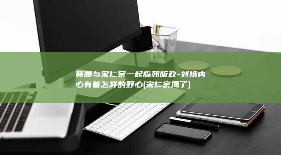 竟想与宋仁宗一起临朝听政-刘娥内心有着怎样的野心 (宋仁宗渴了)(图1) 竟想与宋仁宗一起临朝听政-刘娥内心有着怎样的野心 (宋仁宗渴了)(图1)