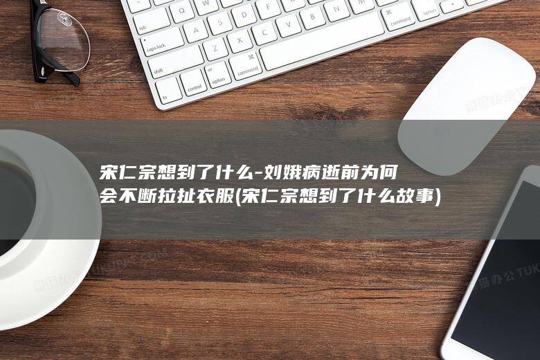 宋仁宗想到了什么-刘娥病逝前为何会不断拉扯衣服 (宋仁宗想到了什么故事)(图1)