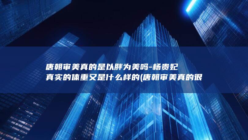 唐朝审美真的是以胖为美吗-杨贵妃真实的体重又是什么样的 (唐朝审美真的很重要吗)(图1)