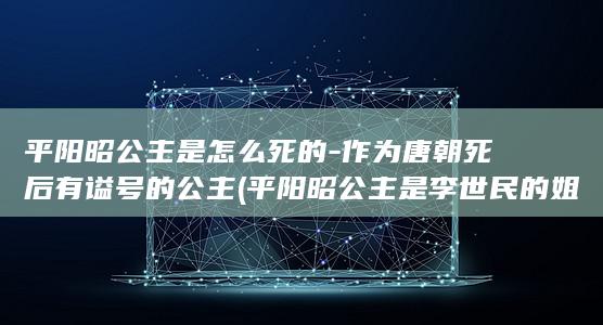 平阳昭公主是怎么死的-作为唐朝死后有谥号的公主 (平阳昭公主是李世民的姐姐吗)(图1)