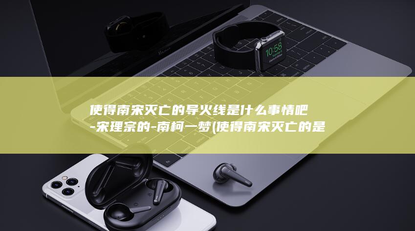 使得南宋灭亡的导火线是什么事情吧-宋理宗的-南柯一梦 (使得南宋灭亡的是谁)(图1)