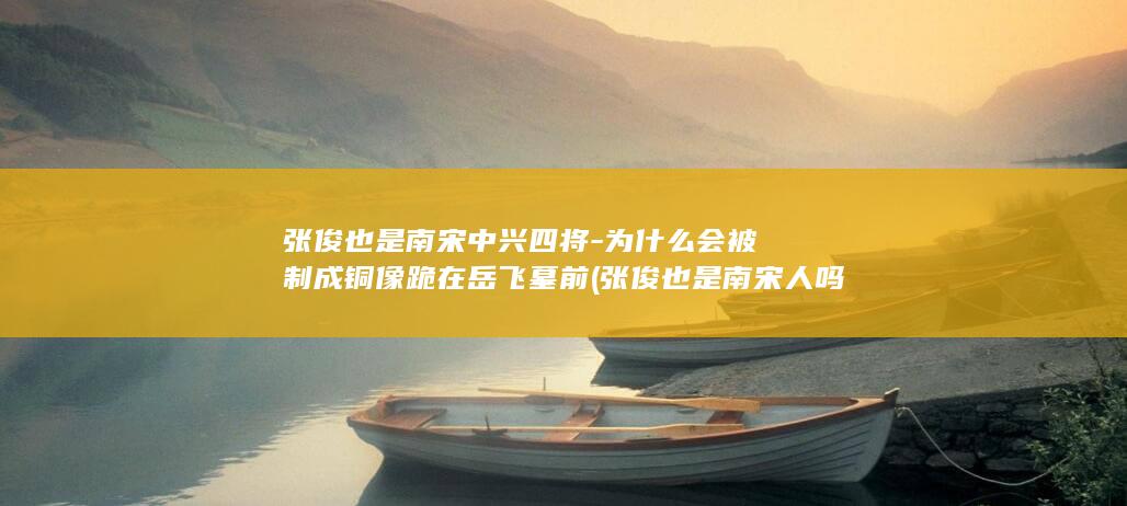 张俊也是南宋中兴四将-为什么会被制成铜像跪在岳飞墓前 (张俊也是南宋人吗)(图1)