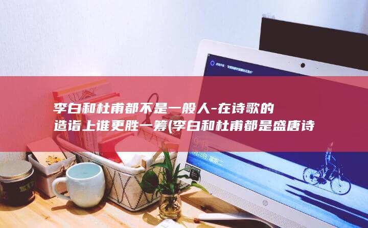 李白和杜甫都不是一般人-在诗歌的造诣上谁更胜一筹 (李白和杜甫都是盛唐诗人吗)(图1)