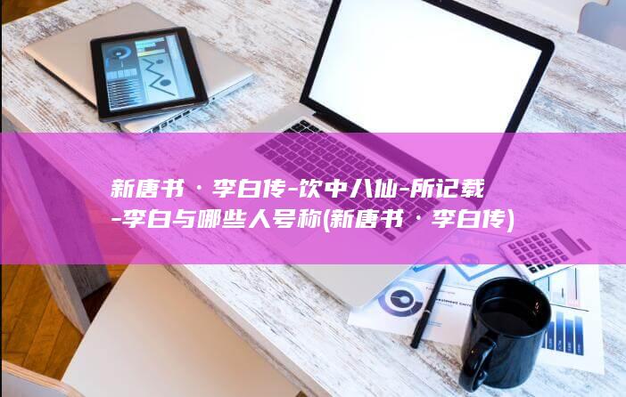 新唐书·李白传-饮中八仙-所记载-李白与哪些人号称 (新唐书·李白传)(图1)