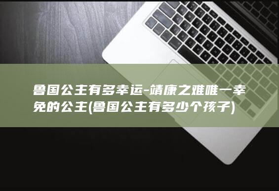 鲁国公主有多幸运-靖康之难唯一幸免的公主 (鲁国公主有多少个孩子)(图1)