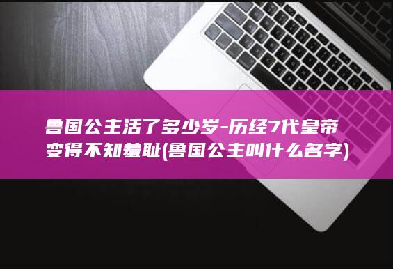 鲁国公主活了多少岁-历经7代皇帝变得不知羞耻 (鲁国公主叫什么名字)(图1)