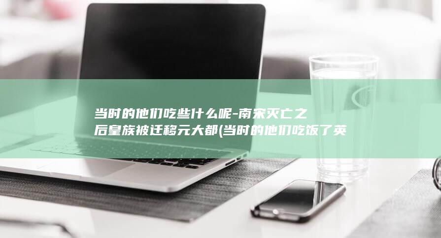 当时的他们吃些什么呢-南宋灭亡之后皇族被迁移元大都 (当时的他们吃饭了英语)(图1)