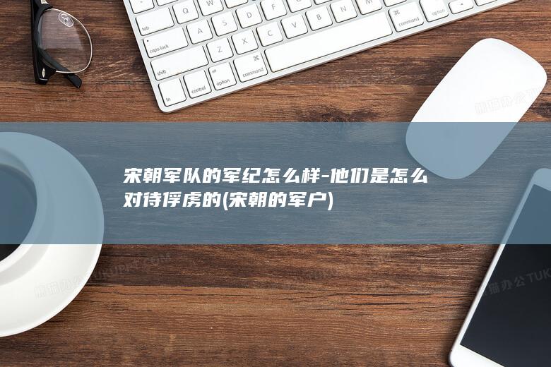 宋朝军队的军纪怎么样-他们是怎么对待俘虏的 (宋朝的军户)(图1)