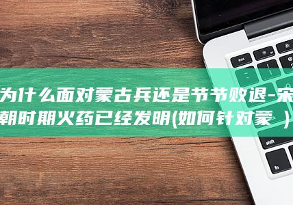 为什么面对蒙古兵还是节节败退-宋朝时期火药已经发明 (如何针对蒙犽)(图1)