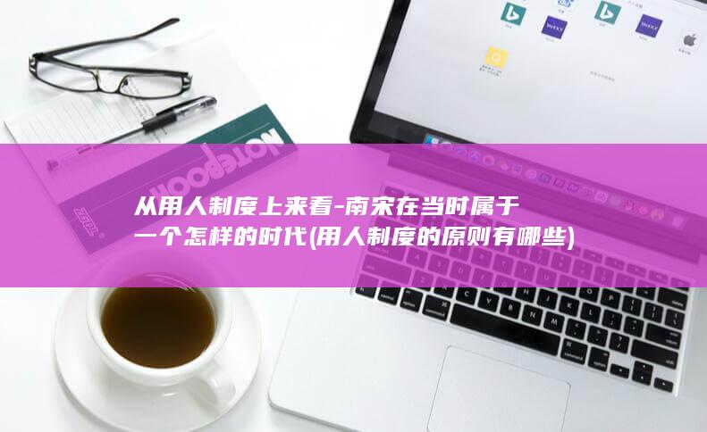 从用人制度上来看-南宋在当时属于一个怎样的时代 (用人制度的原则有哪些)(图1)