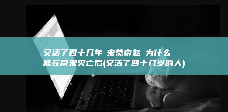 又活了四十几年-宋恭帝赵㬎为什么能在南宋灭亡后 (又活了四十几岁的人)(图1)