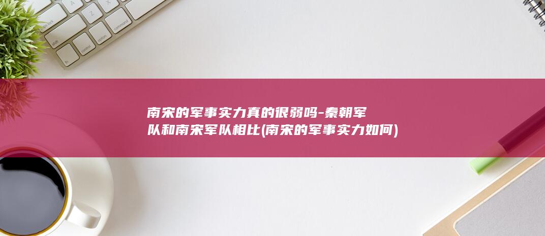 南宋的军事实力真的很弱吗-秦朝军队和南宋军队相比 (南宋的军事实力如何)(图1)