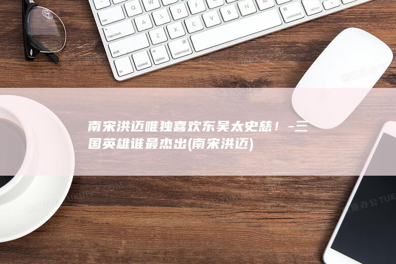 南宋洪迈唯独喜欢东吴太史慈！-三国英雄谁最杰出 (南宋 洪迈)(图1)