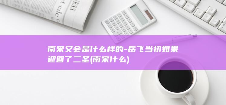南宋又会是什么样的-岳飞当初如果迎回了二圣 (南宋什么)(图1)