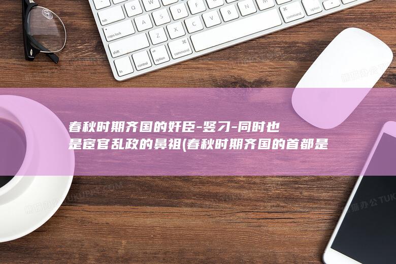 春秋时期齐国的奸臣-竖刁-同时也是宦官乱政的鼻祖 (春秋时期齐国的首都是哪座城市)(图1)