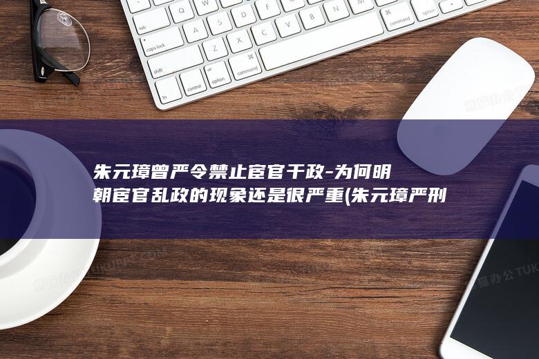 朱元璋曾严令禁止宦官干政-为何明朝宦官乱政的现象还是很严重 (朱元璋 严刑峻法)(图1)
