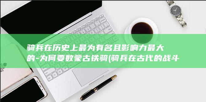 骑兵在历史上最为有名且影响力最大的-为何要数蒙古铁骑 (骑兵在古代的战斗力)(图1)