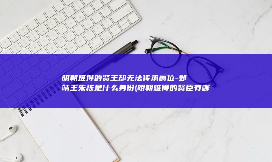 明朝难得的贤王却无法传承爵位-郢靖王朱栋是什么身份 (明朝难得的贤臣有哪些)(图1)