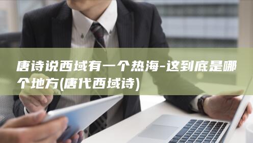 唐诗说西域有一个热海-这到底是哪个地方 (唐代西域诗)(图1)