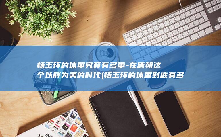 杨玉环的体重究竟有多重-在唐朝这个以胖为美的时代 (杨玉环的体重到底有多少)(图1)