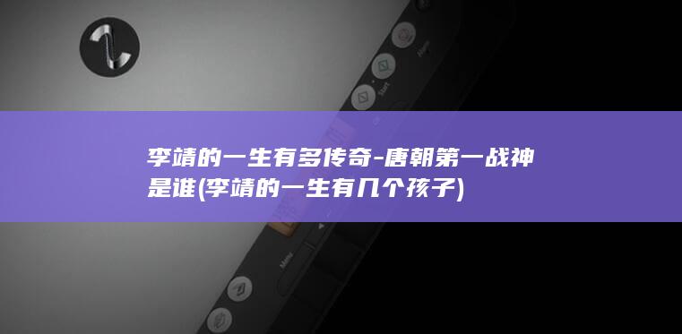 李靖的一生有多传奇-唐朝第一战神是谁 (李靖的一生有几个孩子)(图1)