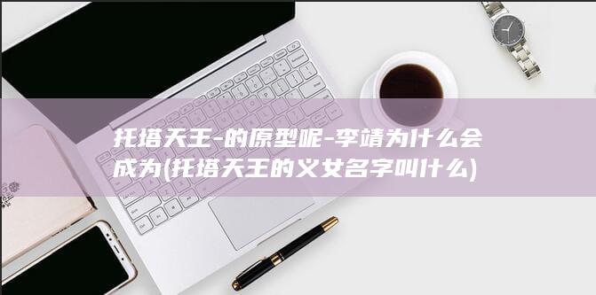 托塔天王-的原型呢-李靖为什么会成为 (托塔天王的义女名字叫什么)(图1)