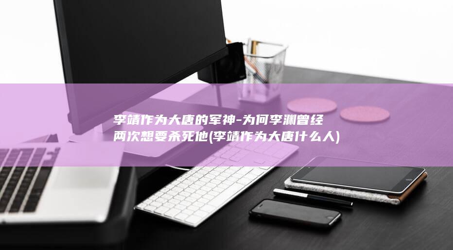 李靖作为大唐的军神-为何李渊曾经两次想要杀死他 (李靖作为大唐什么人)(图1)