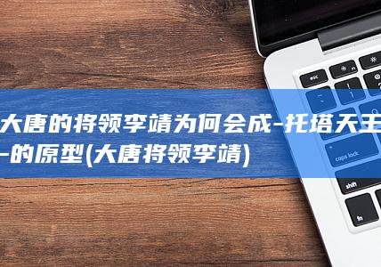 大唐的将领李靖为何会成-托塔天王-的原型 (大唐将领李靖)(图1)
