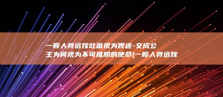 一般人将远嫁吐蕃视为畏途-文成公主为何视为不可推脱的使命 (一般人将远嫁的人多吗)(图1)