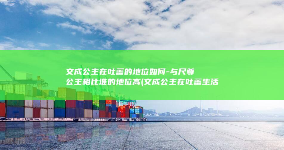 文成公主在吐蕃的地位如何-与尺尊公主相比谁的地位高 (文成公主在吐蕃生活了多少年)(图1)