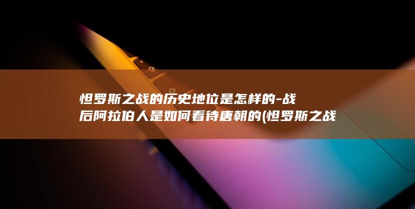 怛罗斯之战的历史地位是怎样的-战后阿拉伯人是如何看待唐朝的 (怛罗斯之战的影响)(图1)