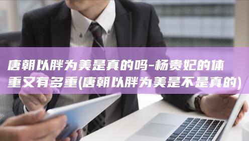 唐朝以胖为美是真的吗-杨贵妃的体重又有多重 (唐朝以胖为美是不是真的)(图1)