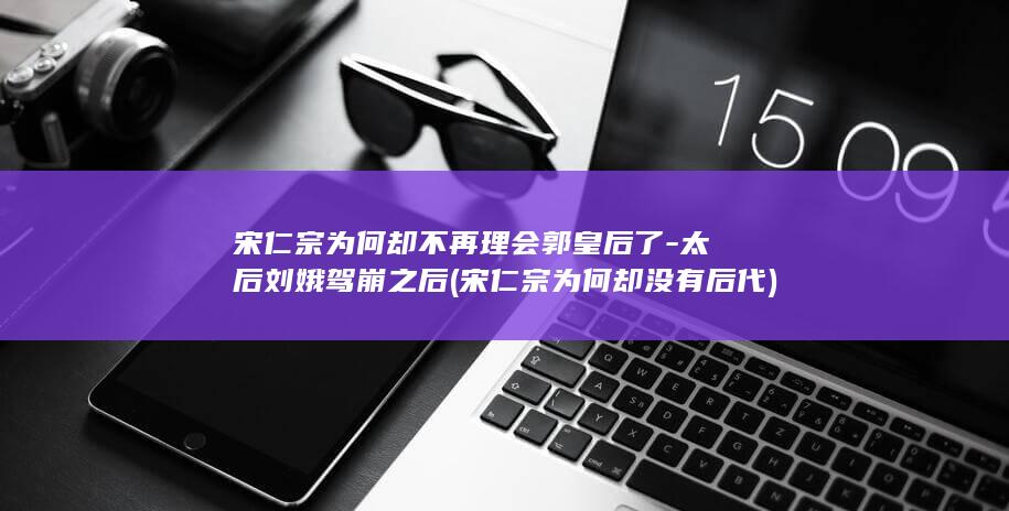 宋仁宗为何却不再理会郭皇后了-太后刘娥驾崩之后 (宋仁宗为何却没有后代)(图1)