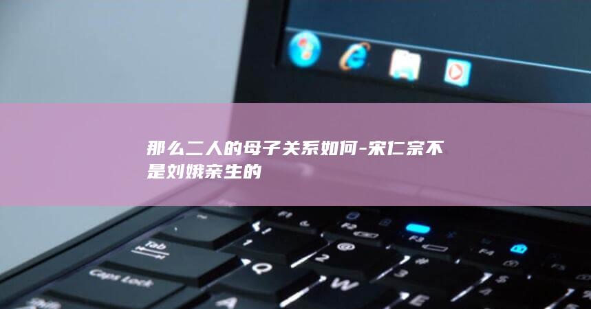 那么二人的母子关系如何-宋仁宗不是刘娥亲生的(图1)