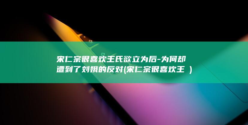 宋仁宗很喜欢王氏欲立为后-为何却遭到了刘娥的反对 (宋仁宗很喜欢王珪)(图1)