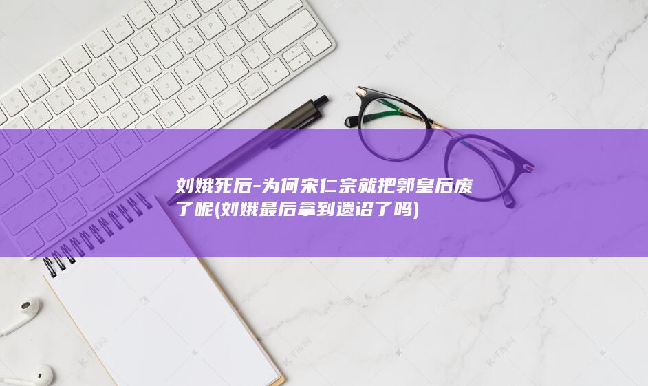 刘娥死后-为何宋仁宗就把郭皇后废了呢 (刘娥最后拿到遗诏了吗)(图1)