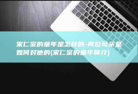宋仁宗的童年是怎样的-两位母亲是如何对他的 (宋仁宗的童年简介)(图1)